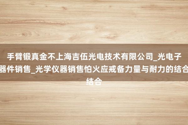手臂锻真金不上海吉伍光电技术有限公司_光电子器件销售_光学仪器销售怕火应戒备力量与耐力的结合
