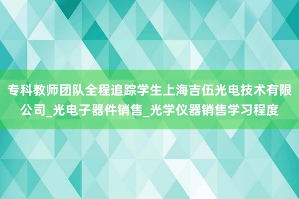 专科教师团队全程追踪学生上海吉伍光电技术有限公司_光电子器件销售_光学仪器销售学习程度
